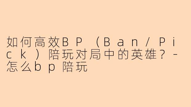 如何高效BP（Ban/Pick）陪玩对局中的英雄？-怎么bp陪玩