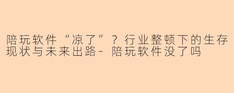 陪玩软件“凉了”？行业整顿下的生存现状与未来出路-陪玩软件没了吗