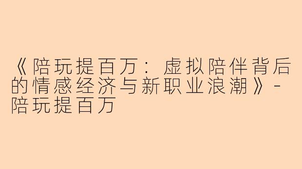 《陪玩提百万：虚拟陪伴背后的情感经济与新职业浪潮》-陪玩提百万