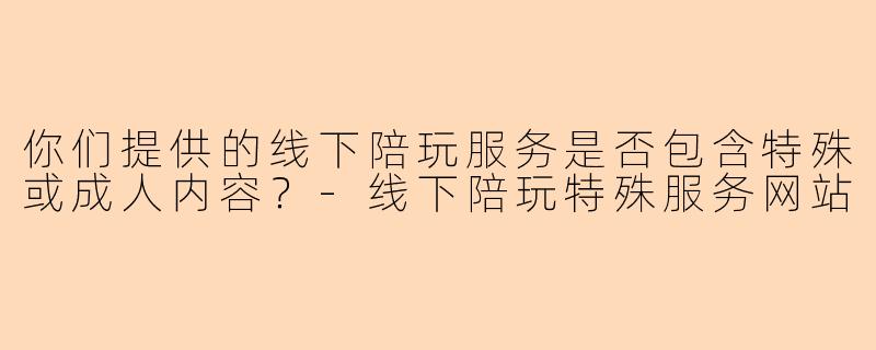 你们提供的线下陪玩服务是否包含特殊或成人内容？-线下陪玩特殊服务网站