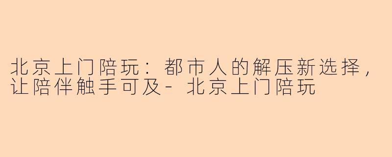 北京上门陪玩：都市人的解压新选择，让陪伴触手可及-北京上门陪玩