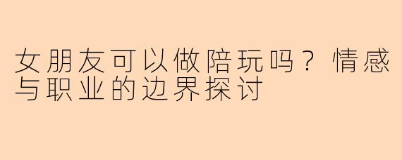 女朋友可以做陪玩吗？情感与职业的边界探讨