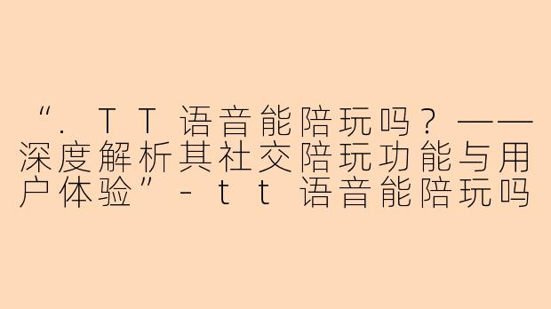 “.TT语音能陪玩吗？——深度解析其社交陪玩功能与用户体验”-tt语音能陪玩吗