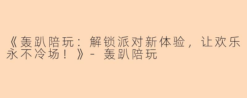 《轰趴陪玩：解锁派对新体验，让欢乐永不冷场！》-轰趴陪玩