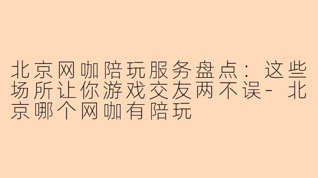 北京网咖陪玩服务盘点：这些场所让你游戏交友两不误-北京哪个网咖有陪玩