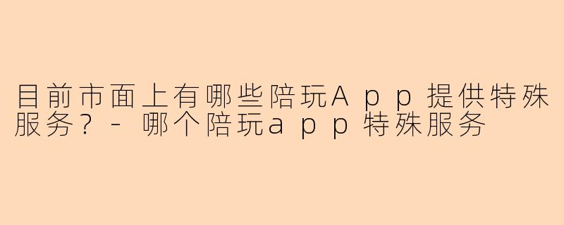 目前市面上有哪些陪玩App提供特殊服务？-哪个陪玩app特殊服务