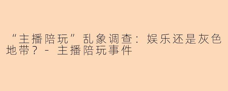 “主播陪玩”乱象调查：娱乐还是灰色地带？-主播陪玩事件