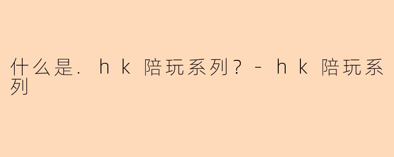 什么是.hk陪玩系列？-hk陪玩系列