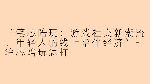 “笔芯陪玩：游戏社交新潮流，年轻人的线上陪伴经济”-笔芯陪玩怎样