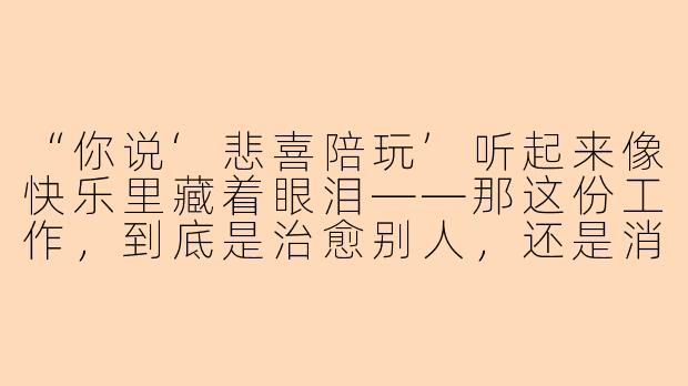 “你说‘悲喜陪玩’听起来像快乐里藏着眼泪——那这份工作，到底是治愈别人，还是消耗自己？”