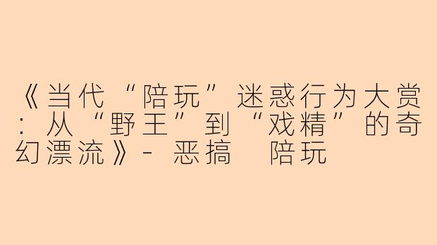 《当代“陪玩”迷惑行为大赏：从“野王”到“戏精”的奇幻漂流》-恶搞 陪玩