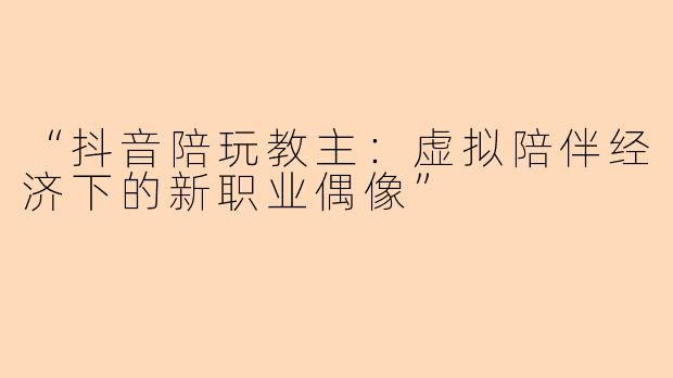 “抖音陪玩教主：虚拟陪伴经济下的新职业偶像”