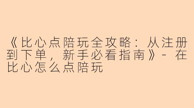 《比心点陪玩全攻略：从注册到下单，新手必看指南》-在比心怎么点陪玩