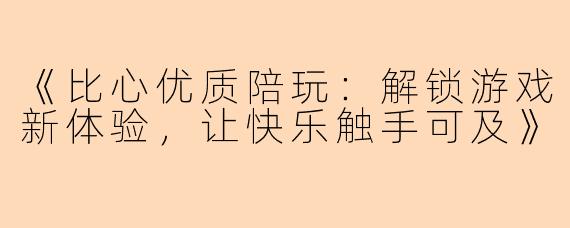 《比心优质陪玩：解锁游戏新体验，让快乐触手可及》