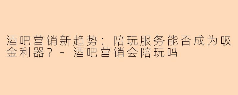 酒吧营销新趋势：陪玩服务能否成为吸金利器？-酒吧营销会陪玩吗