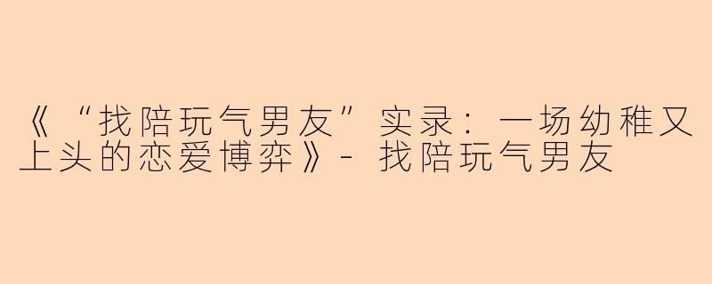 《“找陪玩气男友”实录：一场幼稚又上头的恋爱博弈》-找陪玩气男友