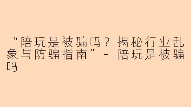 “陪玩是被骗吗？揭秘行业乱象与防骗指南”-陪玩是被骗吗