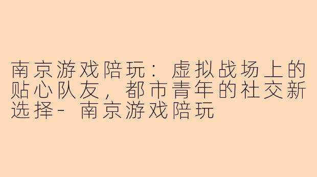 南京游戏陪玩：虚拟战场上的贴心队友，都市青年的社交新选择-南京游戏陪玩