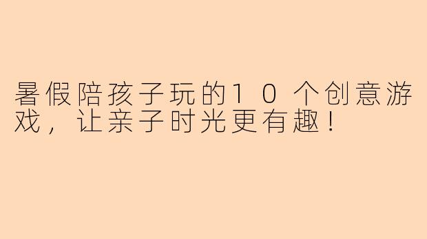 暑假陪孩子玩的10个创意游戏，让亲子时光更有趣！