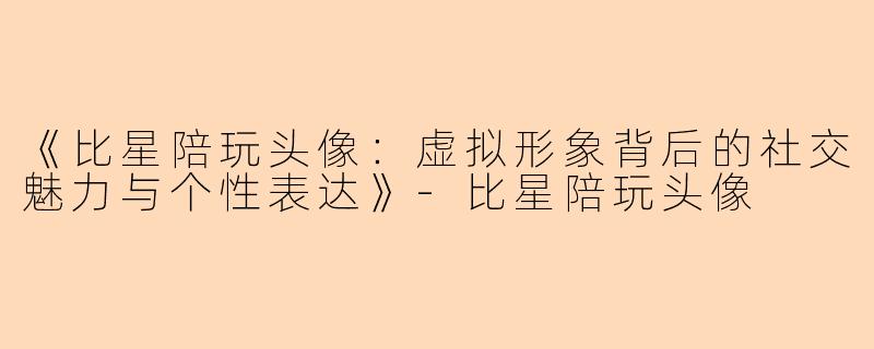 《比星陪玩头像：虚拟形象背后的社交魅力与个性表达》-比星陪玩头像