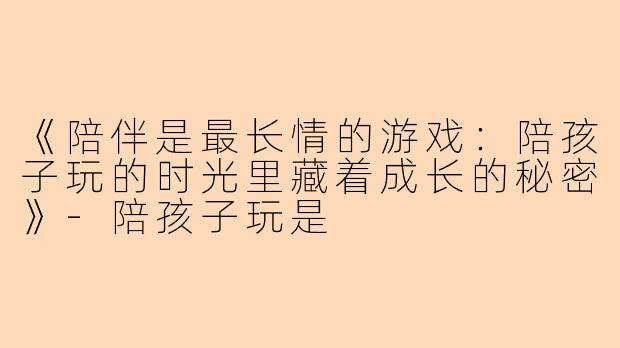 《陪伴是最长情的游戏：陪孩子玩的时光里藏着成长的秘密》-陪孩子玩是