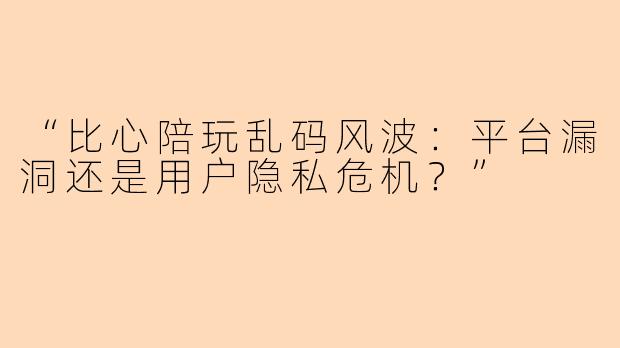 “比心陪玩乱码风波：平台漏洞还是用户隐私危机？”