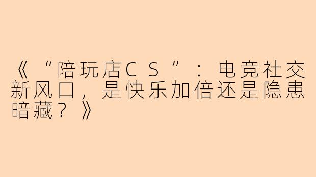 《“陪玩店CS”：电竞社交新风口，是快乐加倍还是隐患暗藏？》