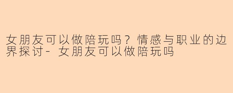 女朋友可以做陪玩吗？情感与职业的边界探讨-女朋友可以做陪玩吗