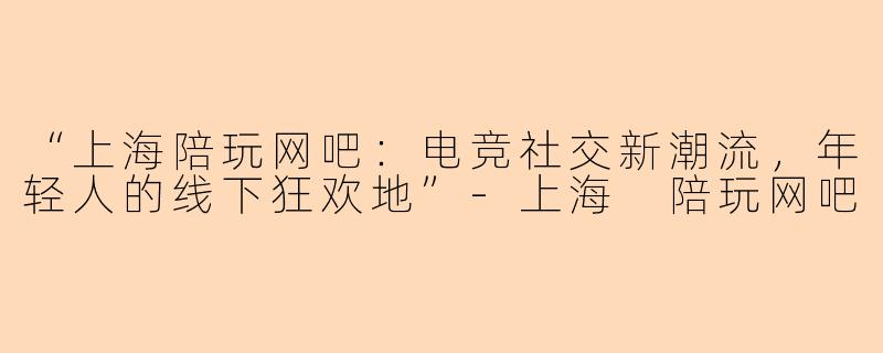 “上海陪玩网吧：电竞社交新潮流，年轻人的线下狂欢地”-上海 陪玩网吧