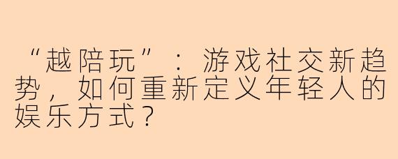 “越陪玩”：游戏社交新趋势，如何重新定义年轻人的娱乐方式？