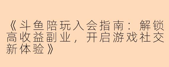 《斗鱼陪玩入会指南：解锁高收益副业，开启游戏社交新体验》