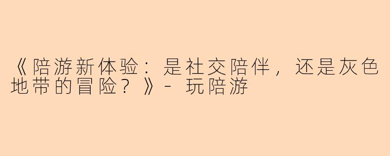 《陪游新体验：是社交陪伴，还是灰色地带的冒险？》-玩陪游