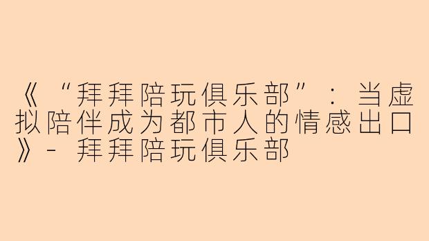 《“拜拜陪玩俱乐部”：当虚拟陪伴成为都市人的情感出口》-拜拜陪玩俱乐部