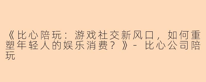《比心陪玩：游戏社交新风口，如何重塑年轻人的娱乐消费？》-比心公司陪玩