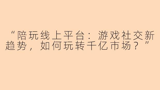 “陪玩线上平台：游戏社交新趋势，如何玩转千亿市场？”
