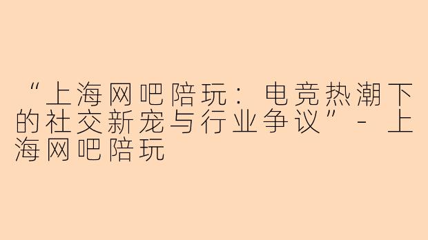 “上海网吧陪玩：电竞热潮下的社交新宠与行业争议”-上海网吧陪玩