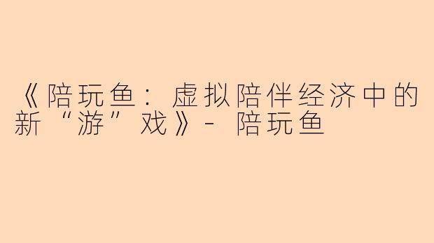 《陪玩鱼：虚拟陪伴经济中的新“游”戏》-陪玩鱼