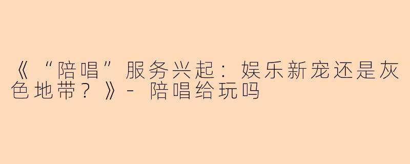 《“陪唱”服务兴起：娱乐新宠还是灰色地带？》-陪唱给玩吗