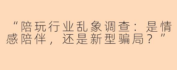 “陪玩行业乱象调查：是情感陪伴，还是新型骗局？”
