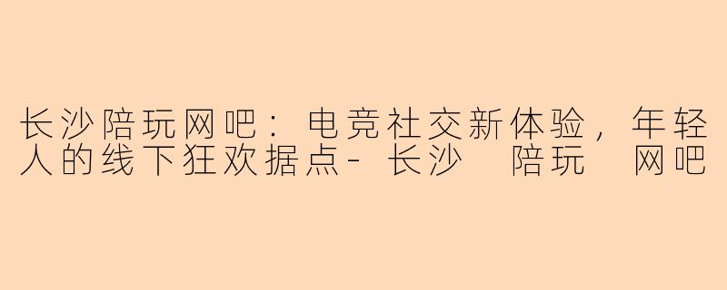长沙陪玩网吧：电竞社交新体验，年轻人的线下狂欢据点-长沙 陪玩 网吧