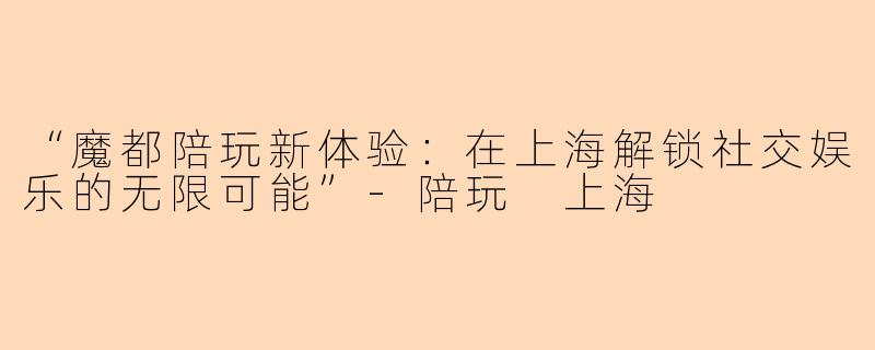 “魔都陪玩新体验：在上海解锁社交娱乐的无限可能”-陪玩 上海