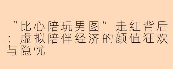 “比心陪玩男图”走红背后：虚拟陪伴经济的颜值狂欢与隐忧