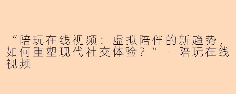 “陪玩在线视频：虚拟陪伴的新趋势，如何重塑现代社交体验？”-陪玩在线视频