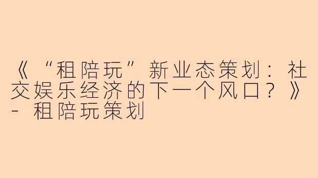 《“租陪玩”新业态策划：社交娱乐经济的下一个风口？》-租陪玩策划
