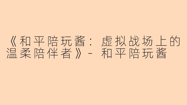 《和平陪玩酱：虚拟战场上的温柔陪伴者》-和平陪玩酱