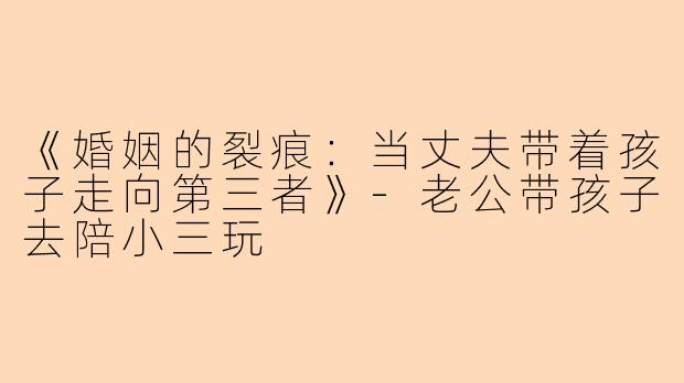 《婚姻的裂痕：当丈夫带着孩子走向第三者》-老公带孩子去陪小三玩