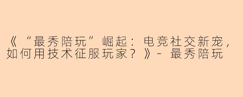 《“最秀陪玩”崛起：电竞社交新宠，如何用技术征服玩家？》-最秀陪玩