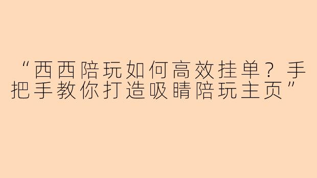 “西西陪玩如何高效挂单？手把手教你打造吸睛陪玩主页”