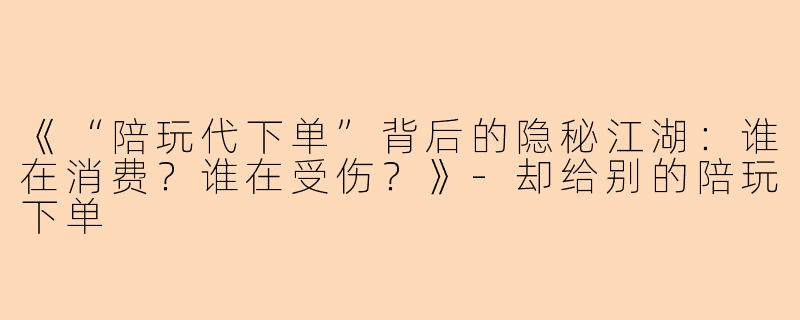 《“陪玩代下单”背后的隐秘江湖:谁在消费?谁在受伤?》
