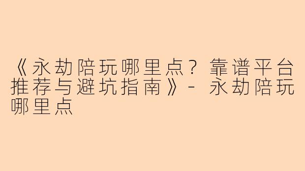 《永劫陪玩哪里点？靠谱平台推荐与避坑指南》-永劫陪玩哪里点